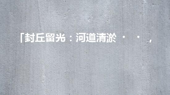 「封丘留光：河道清淤，保護美麗河山」
